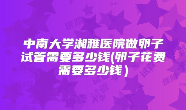 中南大学湘雅医院做卵子试管需要多少钱(卵子花费需要多少钱）