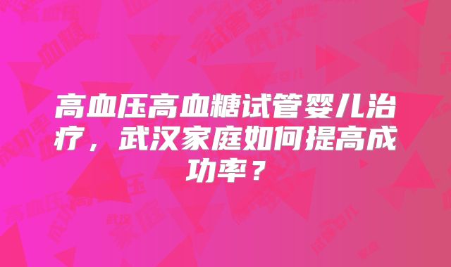 高血压高血糖试管婴儿治疗，武汉家庭如何提高成功率？