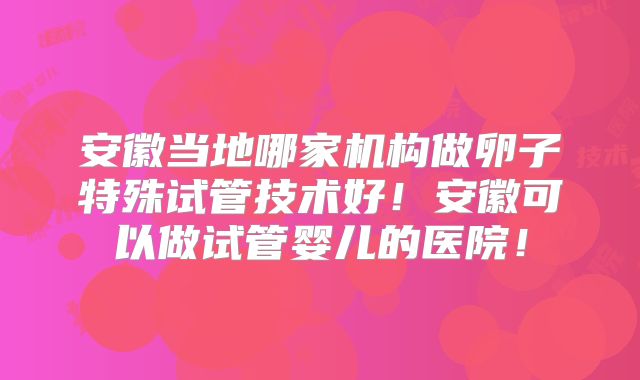 安徽当地哪家机构做卵子特殊试管技术好！安徽可以做试管婴儿的医院！