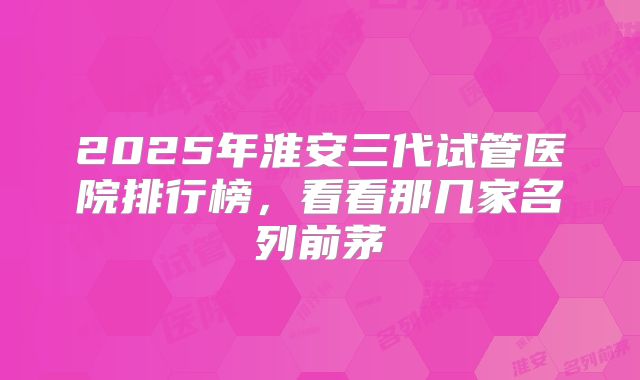 2025年淮安三代试管医院排行榜,看看那几家名列前茅