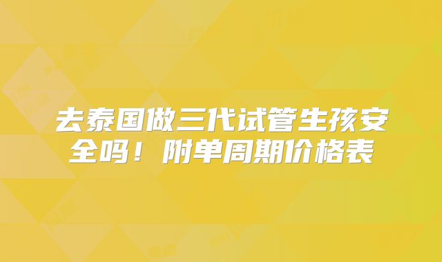 去泰国做三代试管生孩安全吗！附单周期价格表