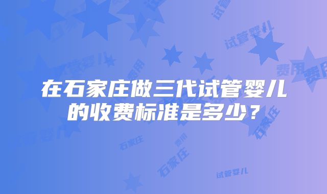 在石家庄做三代试管婴儿的收费标准是多少?