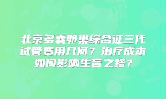 北京多囊卵巢综合征三代试管费用几何？治疗成本如何影响生育之路？
