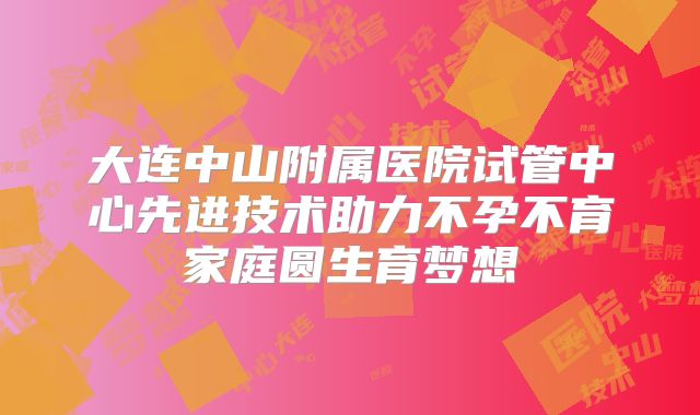 大连中山附属医院试管中心先进技术助力不孕不育家庭圆生育梦想