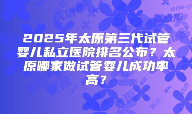 2025年太原第三代试管婴儿私立医院排名公布？太原哪家做试管婴儿成功率高？