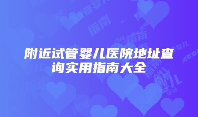 附近试管婴儿医院地址查询实用指南大全