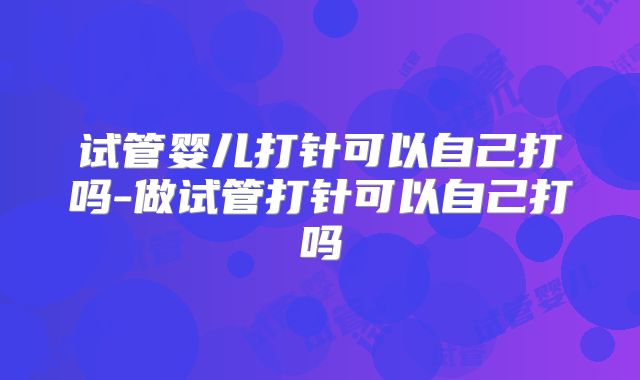 试管婴儿打针可以自己打吗-做试管打针可以自己打吗