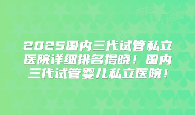 2025国内三代试管私立医院详细排名揭晓！国内三代试管婴儿私立医院！