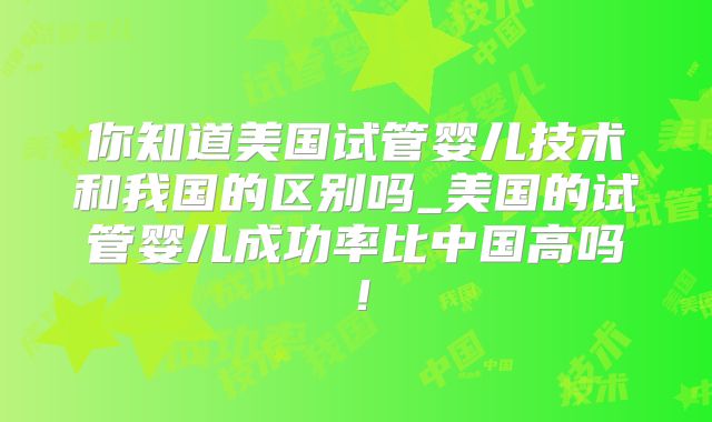 你知道美国试管婴儿技术和我国的区别吗_美国的试管婴儿成功率比中国高吗！