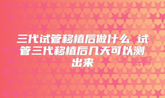三代试管移植后做什么 试管三代移植后几天可以测出来