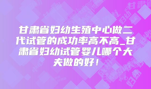 甘肃省妇幼生殖中心做二代试管的成功率高不高_甘肃省妇幼试管婴儿哪个大夫做的好!
