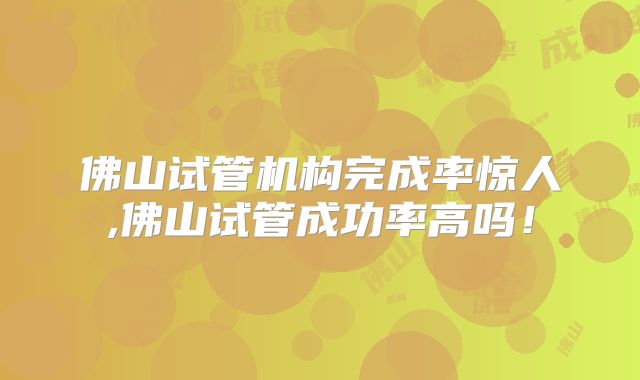佛山试管机构完成率惊人,佛山试管成功率高吗！