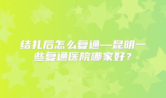 结扎后怎么复通—昆明一些复通医院哪家好？