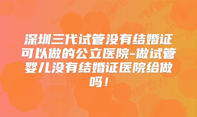 深圳三代试管没有结婚证可以做的公立医院-做试管婴儿没有结婚证医院给做吗！