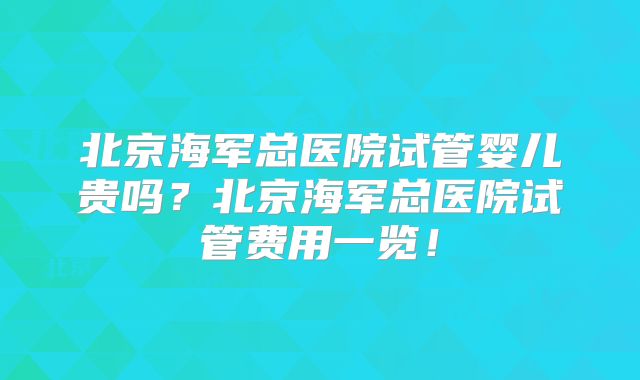 北京海军总医院试管婴儿贵吗？北京海军总医院试管费用一览！
