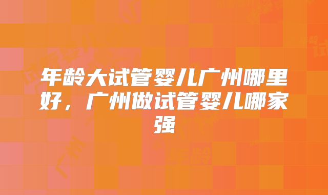 年龄大试管婴儿广州哪里好，广州做试管婴儿哪家强