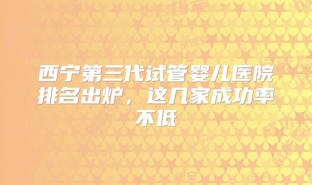 西宁第三代试管婴儿医院排名出炉，这几家成功率不低