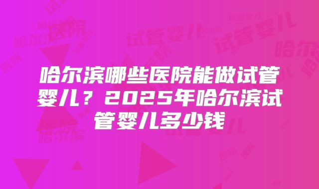 哈尔滨哪些医院能做试管婴儿？2025年哈尔滨试管婴儿多少钱