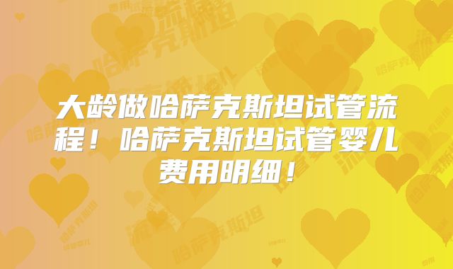 大龄做哈萨克斯坦试管流程！哈萨克斯坦试管婴儿费用明细！