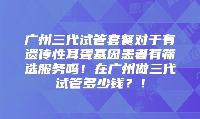 广州三代试管套餐对于有遗传性耳聋基因患者有筛选服务吗！在广州做三代试管多少钱？！