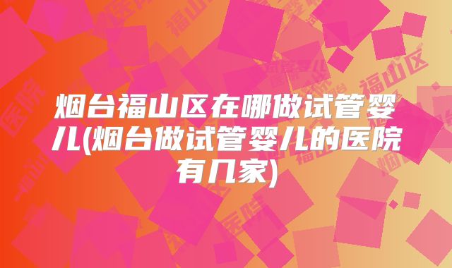 烟台福山区在哪做试管婴儿(烟台做试管婴儿的医院有几家)