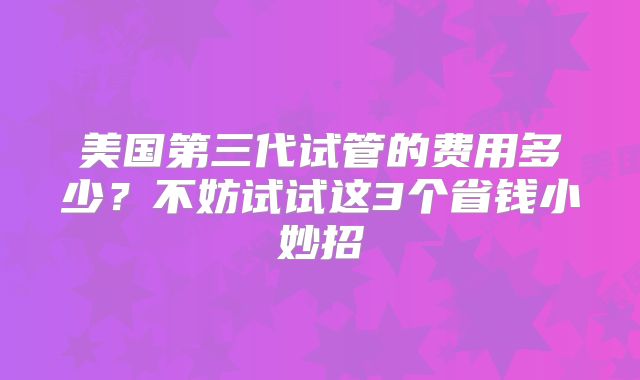 美国第三代试管的费用多少？不妨试试这3个省钱小妙招