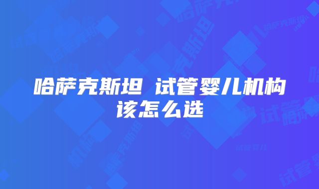 哈萨克斯坦试管婴儿机构该怎么选