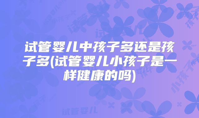 试管婴儿中孩子多还是孩子多(试管婴儿小孩子是一样健康的吗)