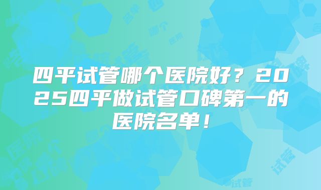 四平试管哪个医院好？2025四平做试管口碑第一的医院名单！