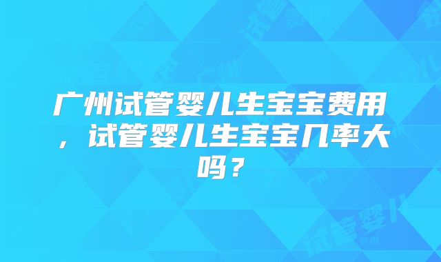 广州试管婴儿生宝宝费用，试管婴儿生宝宝几率大吗？