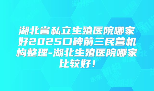 湖北省私立生殖医院哪家好2025口碑前三民营机构整理-湖北生殖医院哪家比较好!