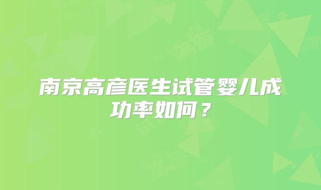 南京高彦医生试管婴儿成功率如何？
