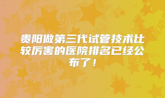 贵阳做第三代试管技术比较厉害的医院排名已经公布了！