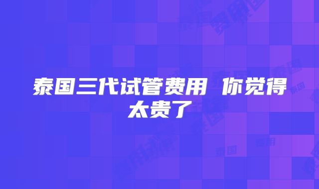 泰国三代试管费用 你觉得太贵了
