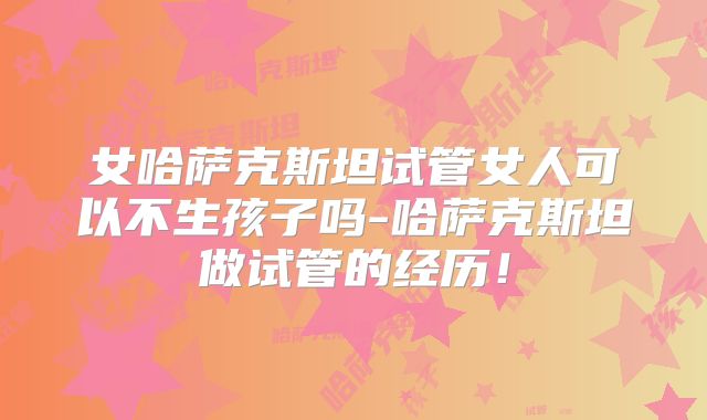女哈萨克斯坦试管女人可以不生孩子吗-哈萨克斯坦做试管的经历！