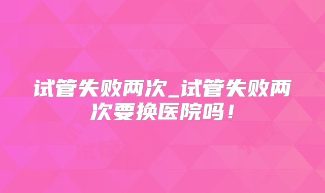 试管失败两次_试管失败两次要换医院吗！