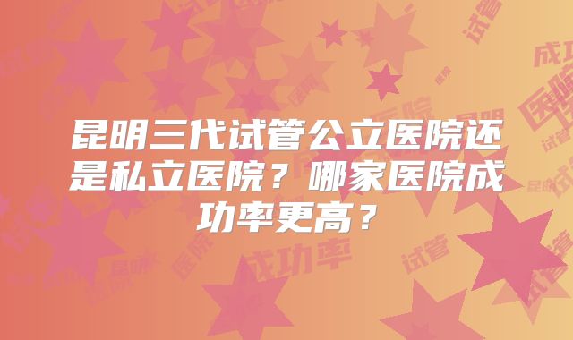 昆明三代试管公立医院还是私立医院？哪家医院成功率更高？