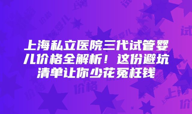 上海私立医院三代试管婴儿价格全解析！这份避坑清单让你少花冤枉钱