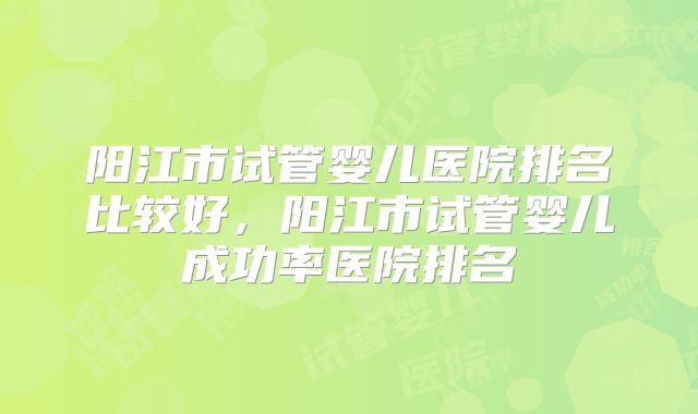 阳江市试管婴儿医院排名比较好，阳江市试管婴儿成功率医院排名