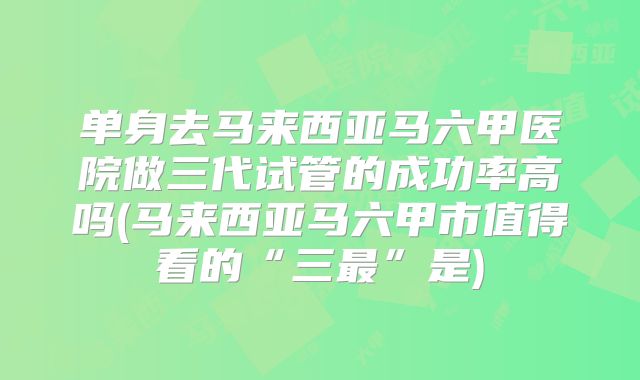 单身去马来西亚马六甲医院做三代试管的成功率高吗(马来西亚马六甲市值得看的“三最”是)