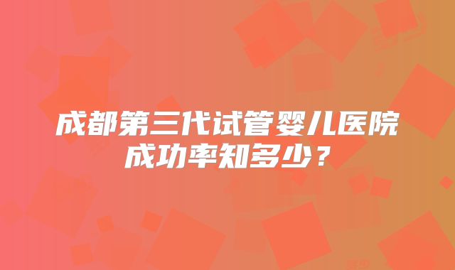 成都第三代试管婴儿医院成功率知多少?