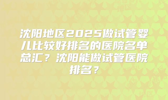 沈阳地区2025做试管婴儿比较好排名的医院名单总汇?沈阳能做试管医院排名?