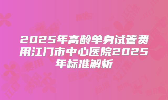 2025年高龄单身试管费用江门市中心医院2025年标准解析