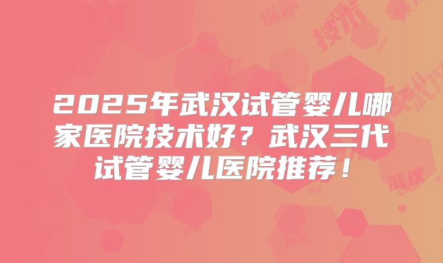 2025年武汉试管婴儿哪家医院技术好？武汉三代试管婴儿医院推荐！