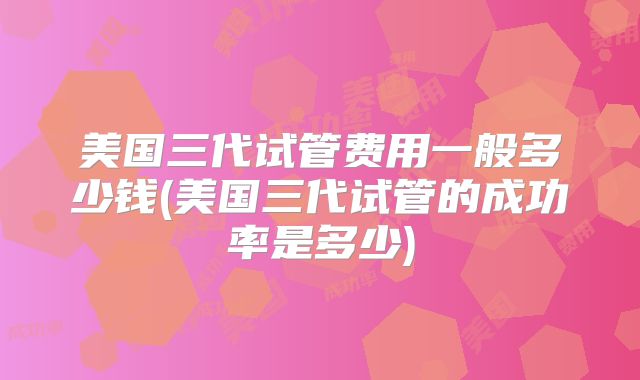 美国三代试管费用一般多少钱(美国三代试管的成功率是多少)