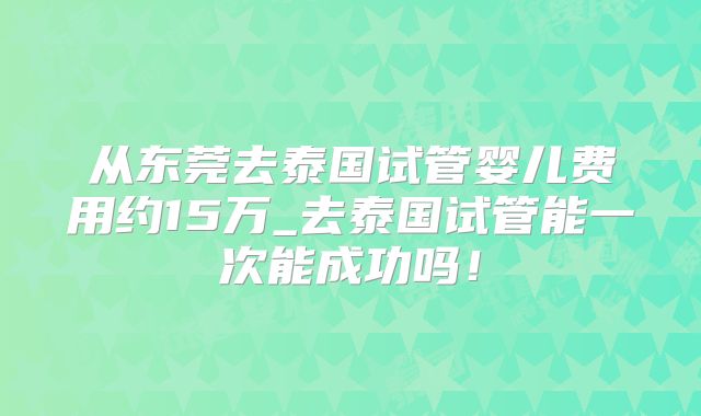 从东莞去泰国试管婴儿费用约15万_去泰国试管能一次能成功吗！