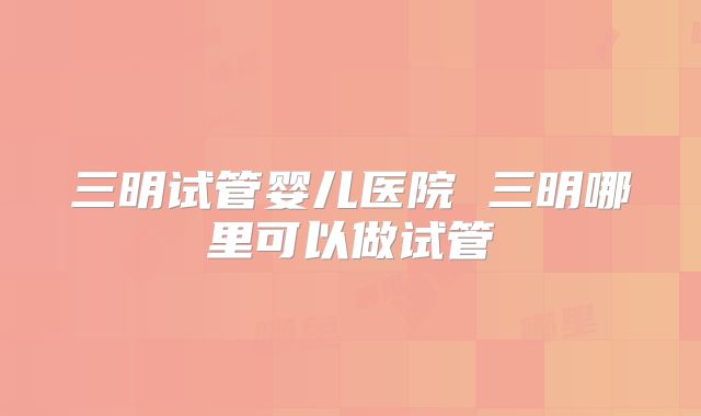 三明试管婴儿医院 三明哪里可以做试管