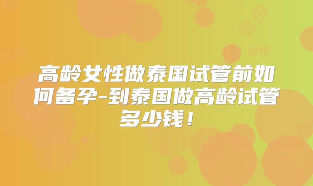 高龄女性做泰国试管前如何备孕-到泰国做高龄试管多少钱！