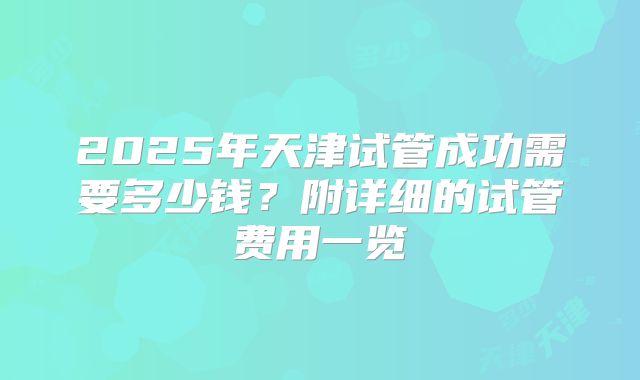 2025年天津试管成功需要多少钱？附详细的试管费用一览