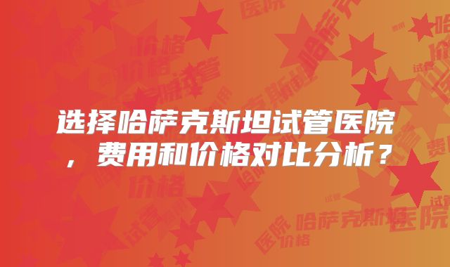 选择哈萨克斯坦试管医院，费用和价格对比分析？